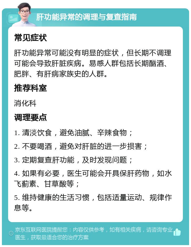 肝功能异常的调理与复查指南 常见症状 肝功能异常可能没有明显的症状，但长期不调理可能会导致肝脏疾病。易感人群包括长期酗酒、肥胖、有肝病家族史的人群。 推荐科室 消化科 调理要点 1. 清淡饮食，避免油腻、辛辣食物； 2. 不要喝酒，避免对肝脏的进一步损害； 3. 定期复查肝功能，及时发现问题； 4. 如果有必要，医生可能会开具保肝药物，如水飞蓟素、甘草酸等； 5. 维持健康的生活习惯，包括适量运动、规律作息等。