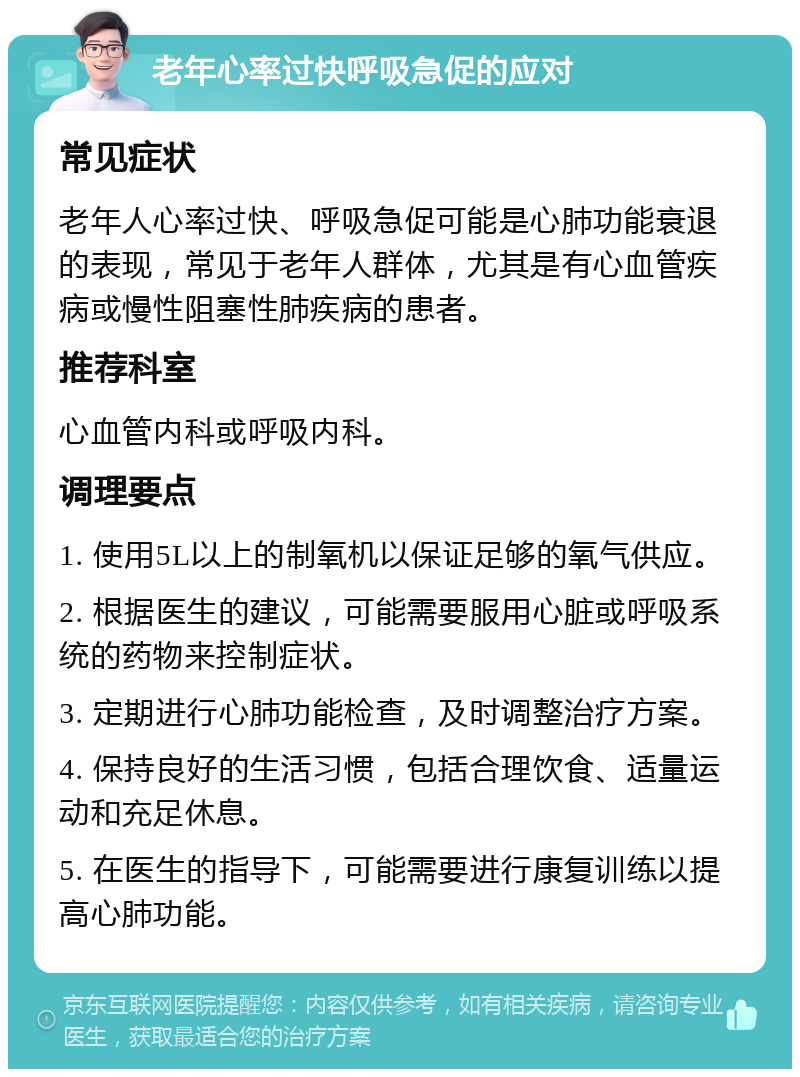 老年心率过快呼吸急促的应对 常见症状 老年人心率过快、呼吸急促可能是心肺功能衰退的表现，常见于老年人群体，尤其是有心血管疾病或慢性阻塞性肺疾病的患者。 推荐科室 心血管内科或呼吸内科。 调理要点 1. 使用5L以上的制氧机以保证足够的氧气供应。 2. 根据医生的建议，可能需要服用心脏或呼吸系统的药物来控制症状。 3. 定期进行心肺功能检查，及时调整治疗方案。 4. 保持良好的生活习惯，包括合理饮食、适量运动和充足休息。 5. 在医生的指导下，可能需要进行康复训练以提高心肺功能。