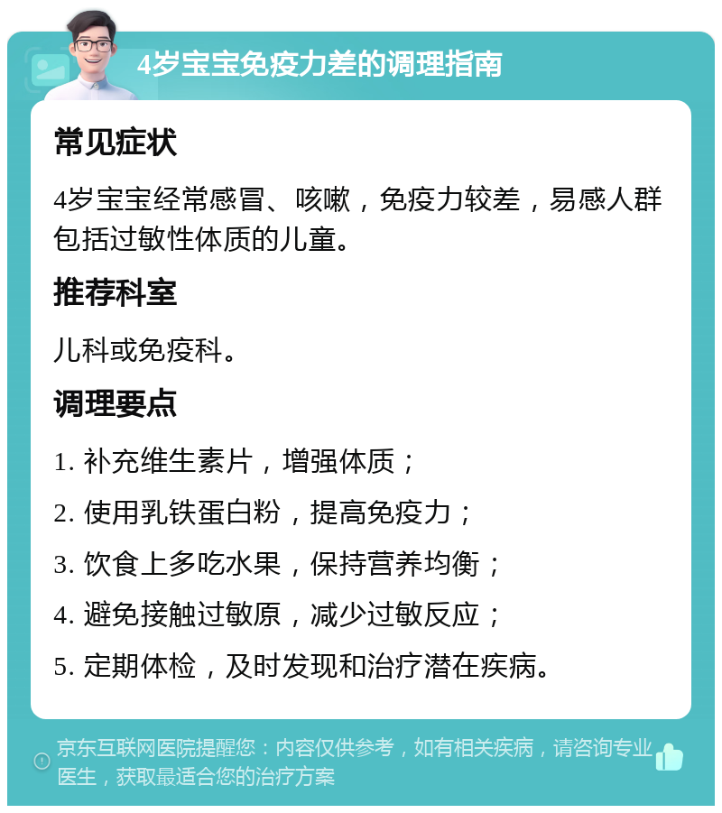 4岁宝宝免疫力差的调理指南 常见症状 4岁宝宝经常感冒、咳嗽，免疫力较差，易感人群包括过敏性体质的儿童。 推荐科室 儿科或免疫科。 调理要点 1. 补充维生素片，增强体质； 2. 使用乳铁蛋白粉，提高免疫力； 3. 饮食上多吃水果，保持营养均衡； 4. 避免接触过敏原，减少过敏反应； 5. 定期体检，及时发现和治疗潜在疾病。