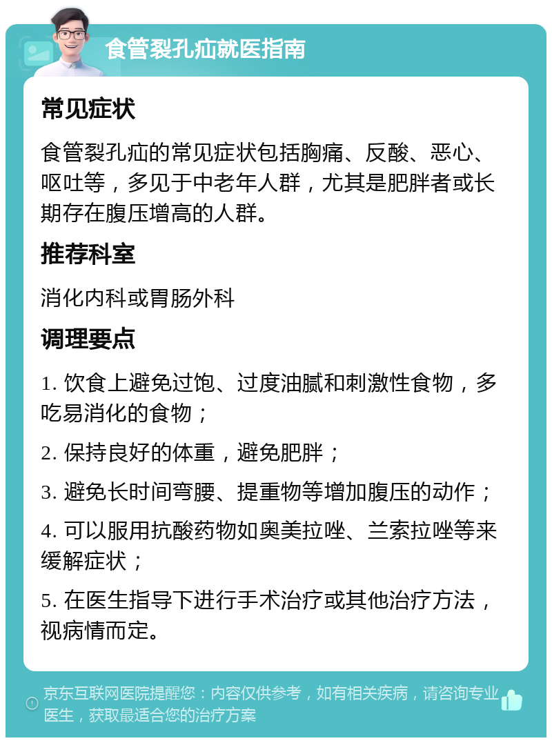 食管裂孔疝就医指南 常见症状 食管裂孔疝的常见症状包括胸痛、反酸、恶心、呕吐等，多见于中老年人群，尤其是肥胖者或长期存在腹压增高的人群。 推荐科室 消化内科或胃肠外科 调理要点 1. 饮食上避免过饱、过度油腻和刺激性食物，多吃易消化的食物； 2. 保持良好的体重，避免肥胖； 3. 避免长时间弯腰、提重物等增加腹压的动作； 4. 可以服用抗酸药物如奥美拉唑、兰索拉唑等来缓解症状； 5. 在医生指导下进行手术治疗或其他治疗方法，视病情而定。