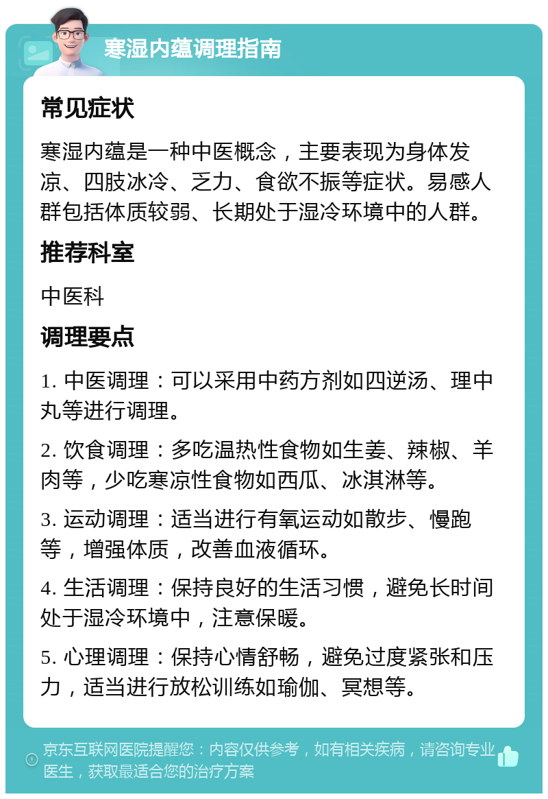 寒湿内蕴调理指南 常见症状 寒湿内蕴是一种中医概念，主要表现为身体发凉、四肢冰冷、乏力、食欲不振等症状。易感人群包括体质较弱、长期处于湿冷环境中的人群。 推荐科室 中医科 调理要点 1. 中医调理：可以采用中药方剂如四逆汤、理中丸等进行调理。 2. 饮食调理：多吃温热性食物如生姜、辣椒、羊肉等，少吃寒凉性食物如西瓜、冰淇淋等。 3. 运动调理：适当进行有氧运动如散步、慢跑等，增强体质，改善血液循环。 4. 生活调理：保持良好的生活习惯，避免长时间处于湿冷环境中，注意保暖。 5. 心理调理：保持心情舒畅，避免过度紧张和压力，适当进行放松训练如瑜伽、冥想等。