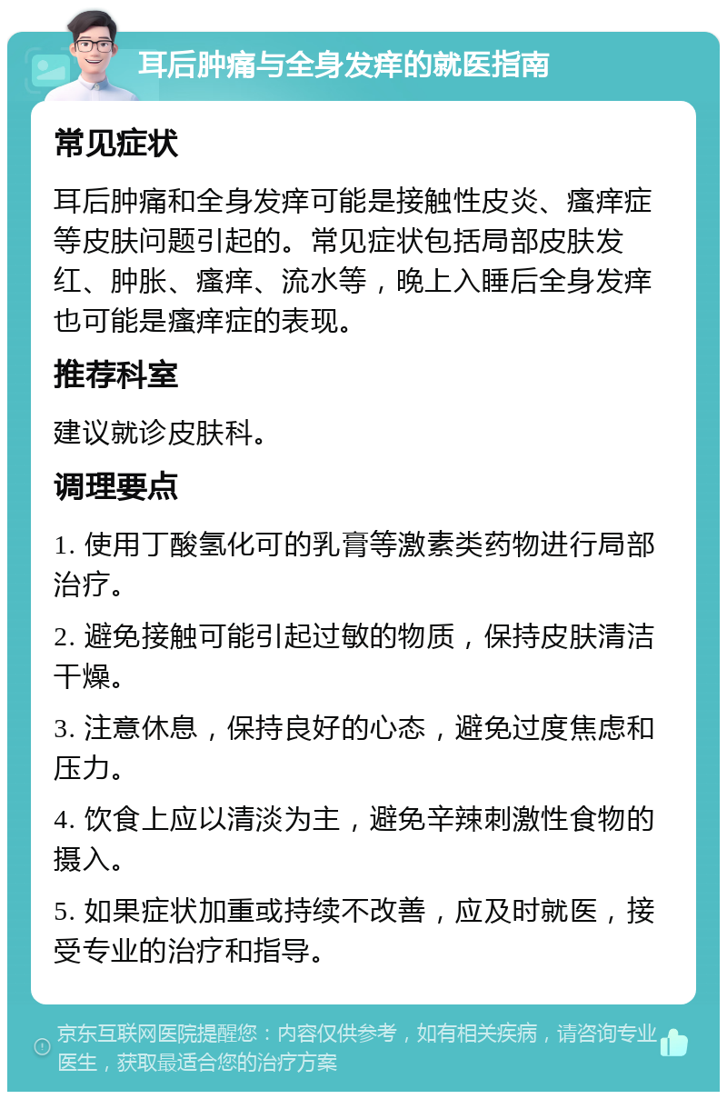 耳后肿痛与全身发痒的就医指南 常见症状 耳后肿痛和全身发痒可能是接触性皮炎、瘙痒症等皮肤问题引起的。常见症状包括局部皮肤发红、肿胀、瘙痒、流水等，晚上入睡后全身发痒也可能是瘙痒症的表现。 推荐科室 建议就诊皮肤科。 调理要点 1. 使用丁酸氢化可的乳膏等激素类药物进行局部治疗。 2. 避免接触可能引起过敏的物质，保持皮肤清洁干燥。 3. 注意休息，保持良好的心态，避免过度焦虑和压力。 4. 饮食上应以清淡为主，避免辛辣刺激性食物的摄入。 5. 如果症状加重或持续不改善，应及时就医，接受专业的治疗和指导。