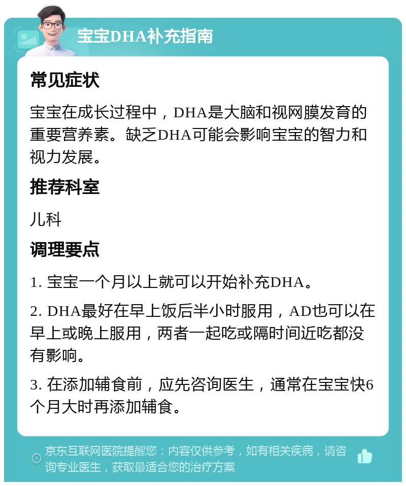 宝宝DHA补充指南 常见症状 宝宝在成长过程中，DHA是大脑和视网膜发育的重要营养素。缺乏DHA可能会影响宝宝的智力和视力发展。 推荐科室 儿科 调理要点 1. 宝宝一个月以上就可以开始补充DHA。 2. DHA最好在早上饭后半小时服用，AD也可以在早上或晚上服用，两者一起吃或隔时间近吃都没有影响。 3. 在添加辅食前，应先咨询医生，通常在宝宝快6个月大时再添加辅食。