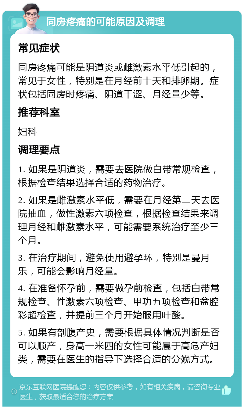 同房疼痛的可能原因及调理 常见症状 同房疼痛可能是阴道炎或雌激素水平低引起的，常见于女性，特别是在月经前十天和排卵期。症状包括同房时疼痛、阴道干涩、月经量少等。 推荐科室 妇科 调理要点 1. 如果是阴道炎，需要去医院做白带常规检查，根据检查结果选择合适的药物治疗。 2. 如果是雌激素水平低，需要在月经第二天去医院抽血，做性激素六项检查，根据检查结果来调理月经和雌激素水平，可能需要系统治疗至少三个月。 3. 在治疗期间，避免使用避孕环，特别是曼月乐，可能会影响月经量。 4. 在准备怀孕前，需要做孕前检查，包括白带常规检查、性激素六项检查、甲功五项检查和盆腔彩超检查，并提前三个月开始服用叶酸。 5. 如果有剖腹产史，需要根据具体情况判断是否可以顺产，身高一米四的女性可能属于高危产妇类，需要在医生的指导下选择合适的分娩方式。