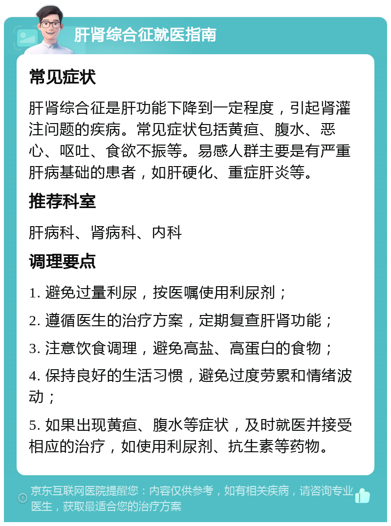 肝肾综合征就医指南 常见症状 肝肾综合征是肝功能下降到一定程度，引起肾灌注问题的疾病。常见症状包括黄疸、腹水、恶心、呕吐、食欲不振等。易感人群主要是有严重肝病基础的患者，如肝硬化、重症肝炎等。 推荐科室 肝病科、肾病科、内科 调理要点 1. 避免过量利尿，按医嘱使用利尿剂； 2. 遵循医生的治疗方案，定期复查肝肾功能； 3. 注意饮食调理，避免高盐、高蛋白的食物； 4. 保持良好的生活习惯，避免过度劳累和情绪波动； 5. 如果出现黄疸、腹水等症状，及时就医并接受相应的治疗，如使用利尿剂、抗生素等药物。