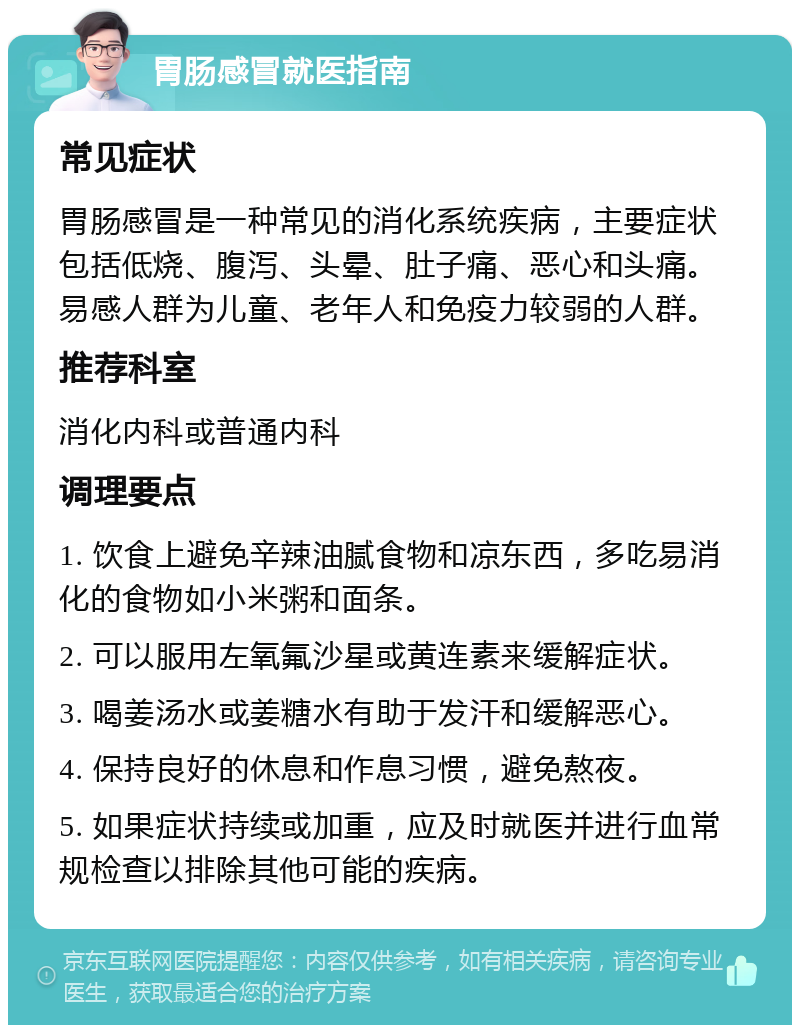 胃肠感冒就医指南 常见症状 胃肠感冒是一种常见的消化系统疾病，主要症状包括低烧、腹泻、头晕、肚子痛、恶心和头痛。易感人群为儿童、老年人和免疫力较弱的人群。 推荐科室 消化内科或普通内科 调理要点 1. 饮食上避免辛辣油腻食物和凉东西，多吃易消化的食物如小米粥和面条。 2. 可以服用左氧氟沙星或黄连素来缓解症状。 3. 喝姜汤水或姜糖水有助于发汗和缓解恶心。 4. 保持良好的休息和作息习惯，避免熬夜。 5. 如果症状持续或加重，应及时就医并进行血常规检查以排除其他可能的疾病。