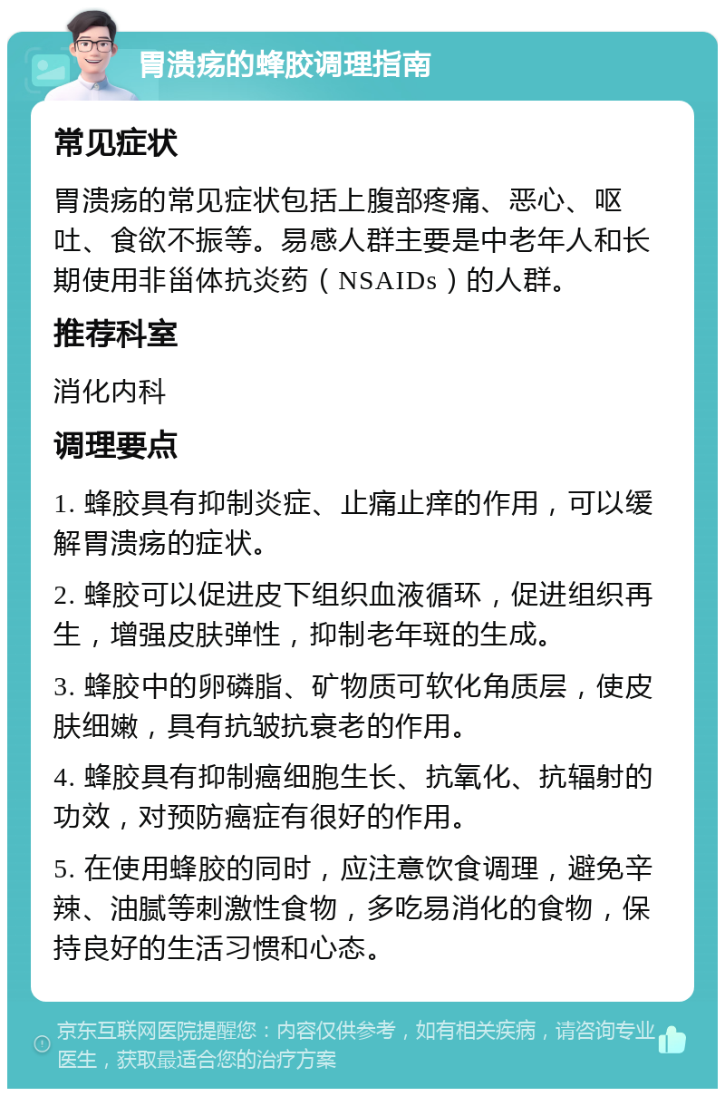 胃溃疡的蜂胶调理指南 常见症状 胃溃疡的常见症状包括上腹部疼痛、恶心、呕吐、食欲不振等。易感人群主要是中老年人和长期使用非甾体抗炎药（NSAIDs）的人群。 推荐科室 消化内科 调理要点 1. 蜂胶具有抑制炎症、止痛止痒的作用，可以缓解胃溃疡的症状。 2. 蜂胶可以促进皮下组织血液循环，促进组织再生，增强皮肤弹性，抑制老年斑的生成。 3. 蜂胶中的卵磷脂、矿物质可软化角质层，使皮肤细嫩，具有抗皱抗衰老的作用。 4. 蜂胶具有抑制癌细胞生长、抗氧化、抗辐射的功效，对预防癌症有很好的作用。 5. 在使用蜂胶的同时，应注意饮食调理，避免辛辣、油腻等刺激性食物，多吃易消化的食物，保持良好的生活习惯和心态。