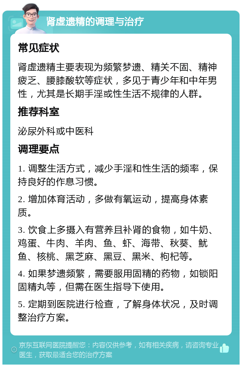 肾虚遗精的调理与治疗 常见症状 肾虚遗精主要表现为频繁梦遗、精关不固、精神疲乏、腰膝酸软等症状，多见于青少年和中年男性，尤其是长期手淫或性生活不规律的人群。 推荐科室 泌尿外科或中医科 调理要点 1. 调整生活方式，减少手淫和性生活的频率，保持良好的作息习惯。 2. 增加体育活动，多做有氧运动，提高身体素质。 3. 饮食上多摄入有营养且补肾的食物，如牛奶、鸡蛋、牛肉、羊肉、鱼、虾、海带、秋葵、鱿鱼、核桃、黑芝麻、黑豆、黑米、枸杞等。 4. 如果梦遗频繁，需要服用固精的药物，如锁阳固精丸等，但需在医生指导下使用。 5. 定期到医院进行检查，了解身体状况，及时调整治疗方案。