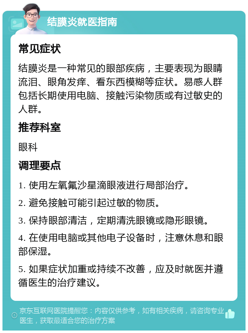 结膜炎就医指南 常见症状 结膜炎是一种常见的眼部疾病，主要表现为眼睛流泪、眼角发痒、看东西模糊等症状。易感人群包括长期使用电脑、接触污染物质或有过敏史的人群。 推荐科室 眼科 调理要点 1. 使用左氧氟沙星滴眼液进行局部治疗。 2. 避免接触可能引起过敏的物质。 3. 保持眼部清洁，定期清洗眼镜或隐形眼镜。 4. 在使用电脑或其他电子设备时，注意休息和眼部保湿。 5. 如果症状加重或持续不改善，应及时就医并遵循医生的治疗建议。