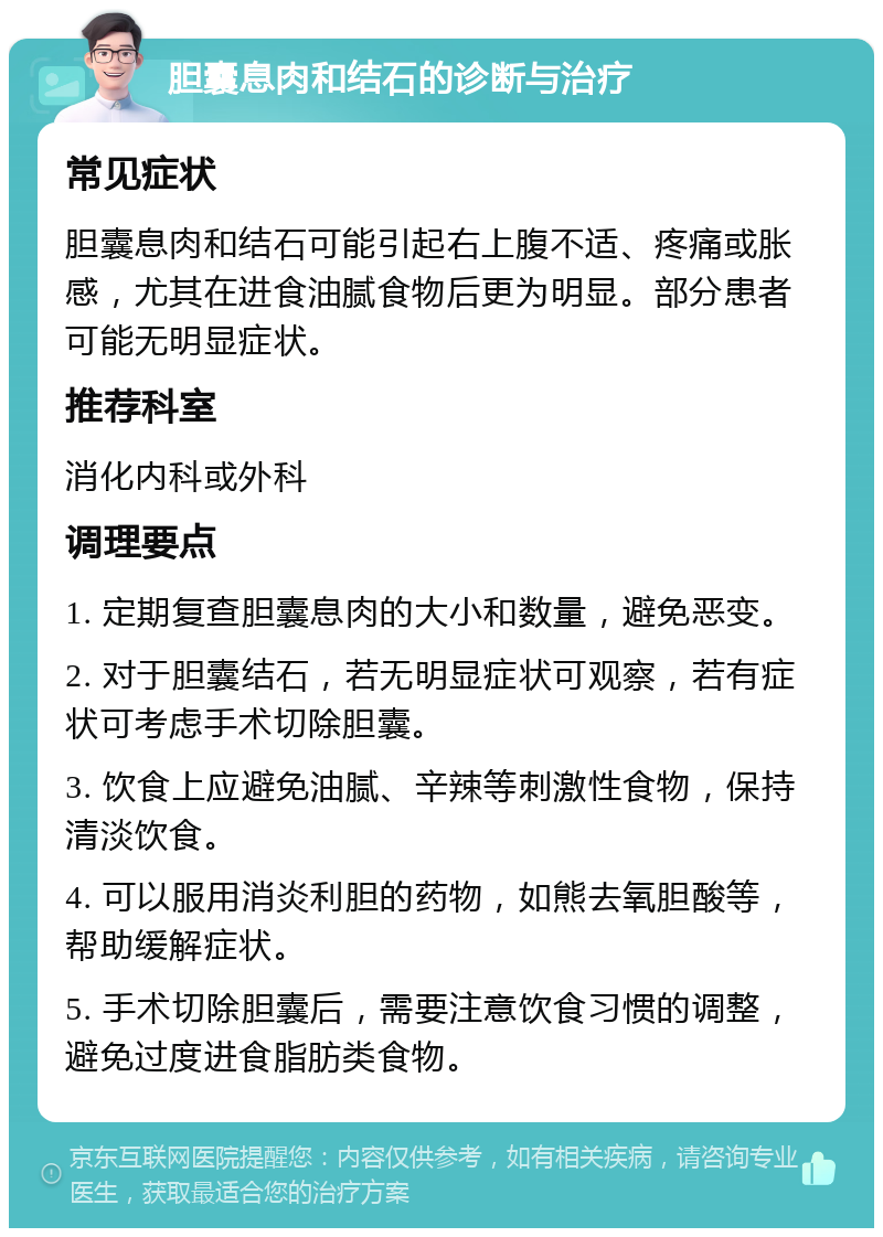 胆囊息肉和结石的诊断与治疗 常见症状 胆囊息肉和结石可能引起右上腹不适、疼痛或胀感，尤其在进食油腻食物后更为明显。部分患者可能无明显症状。 推荐科室 消化内科或外科 调理要点 1. 定期复查胆囊息肉的大小和数量，避免恶变。 2. 对于胆囊结石，若无明显症状可观察，若有症状可考虑手术切除胆囊。 3. 饮食上应避免油腻、辛辣等刺激性食物，保持清淡饮食。 4. 可以服用消炎利胆的药物，如熊去氧胆酸等，帮助缓解症状。 5. 手术切除胆囊后，需要注意饮食习惯的调整，避免过度进食脂肪类食物。