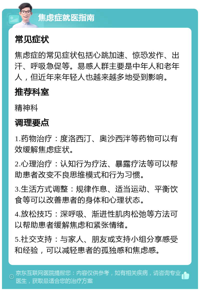 焦虑症就医指南 常见症状 焦虑症的常见症状包括心跳加速、惊恐发作、出汗、呼吸急促等。易感人群主要是中年人和老年人，但近年来年轻人也越来越多地受到影响。 推荐科室 精神科 调理要点 1.药物治疗：度洛西汀、奥沙西泮等药物可以有效缓解焦虑症状。 2.心理治疗：认知行为疗法、暴露疗法等可以帮助患者改变不良思维模式和行为习惯。 3.生活方式调整：规律作息、适当运动、平衡饮食等可以改善患者的身体和心理状态。 4.放松技巧：深呼吸、渐进性肌肉松弛等方法可以帮助患者缓解焦虑和紧张情绪。 5.社交支持：与家人、朋友或支持小组分享感受和经验，可以减轻患者的孤独感和焦虑感。