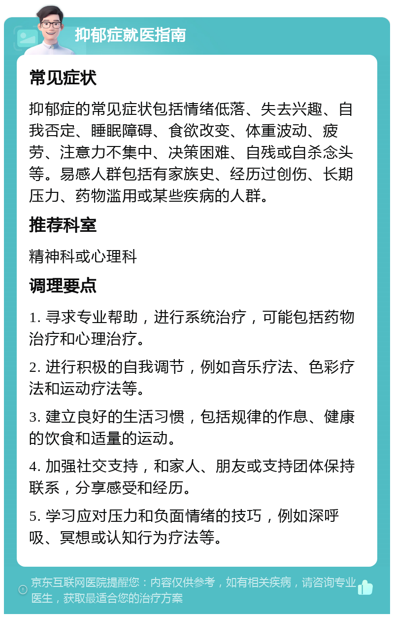 抑郁症就医指南 常见症状 抑郁症的常见症状包括情绪低落、失去兴趣、自我否定、睡眠障碍、食欲改变、体重波动、疲劳、注意力不集中、决策困难、自残或自杀念头等。易感人群包括有家族史、经历过创伤、长期压力、药物滥用或某些疾病的人群。 推荐科室 精神科或心理科 调理要点 1. 寻求专业帮助，进行系统治疗，可能包括药物治疗和心理治疗。 2. 进行积极的自我调节，例如音乐疗法、色彩疗法和运动疗法等。 3. 建立良好的生活习惯，包括规律的作息、健康的饮食和适量的运动。 4. 加强社交支持，和家人、朋友或支持团体保持联系，分享感受和经历。 5. 学习应对压力和负面情绪的技巧，例如深呼吸、冥想或认知行为疗法等。