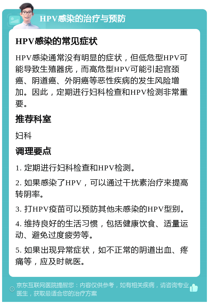 HPV感染的治疗与预防 HPV感染的常见症状 HPV感染通常没有明显的症状，但低危型HPV可能导致生殖器疣，而高危型HPV可能引起宫颈癌、阴道癌、外阴癌等恶性疾病的发生风险增加。因此，定期进行妇科检查和HPV检测非常重要。 推荐科室 妇科 调理要点 1. 定期进行妇科检查和HPV检测。 2. 如果感染了HPV，可以通过干扰素治疗来提高转阴率。 3. 打HPV疫苗可以预防其他未感染的HPV型别。 4. 维持良好的生活习惯，包括健康饮食、适量运动、避免过度疲劳等。 5. 如果出现异常症状，如不正常的阴道出血、疼痛等，应及时就医。