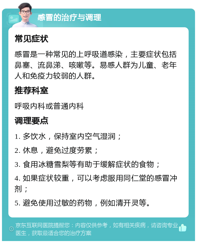 感冒的治疗与调理 常见症状 感冒是一种常见的上呼吸道感染，主要症状包括鼻塞、流鼻涕、咳嗽等。易感人群为儿童、老年人和免疫力较弱的人群。 推荐科室 呼吸内科或普通内科 调理要点 1. 多饮水，保持室内空气湿润； 2. 休息，避免过度劳累； 3. 食用冰糖雪梨等有助于缓解症状的食物； 4. 如果症状较重，可以考虑服用同仁堂的感冒冲剂； 5. 避免使用过敏的药物，例如清开灵等。