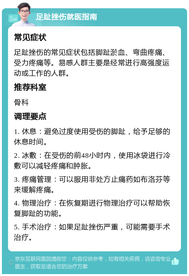 足趾挫伤就医指南 常见症状 足趾挫伤的常见症状包括脚趾淤血、弯曲疼痛、受力疼痛等。易感人群主要是经常进行高强度运动或工作的人群。 推荐科室 骨科 调理要点 1. 休息：避免过度使用受伤的脚趾，给予足够的休息时间。 2. 冰敷：在受伤的前48小时内，使用冰袋进行冷敷可以减轻疼痛和肿胀。 3. 疼痛管理：可以服用非处方止痛药如布洛芬等来缓解疼痛。 4. 物理治疗：在恢复期进行物理治疗可以帮助恢复脚趾的功能。 5. 手术治疗：如果足趾挫伤严重，可能需要手术治疗。