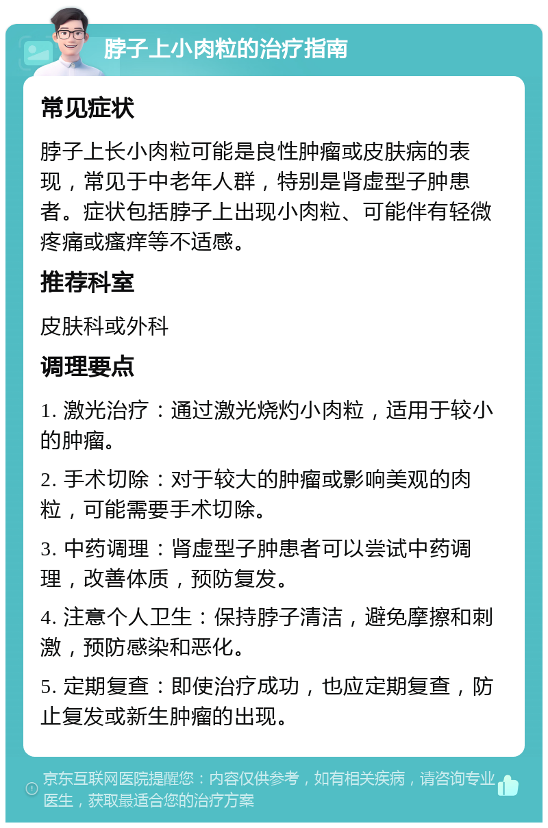 脖子上小肉粒的治疗指南 常见症状 脖子上长小肉粒可能是良性肿瘤或皮肤病的表现，常见于中老年人群，特别是肾虚型子肿患者。症状包括脖子上出现小肉粒、可能伴有轻微疼痛或瘙痒等不适感。 推荐科室 皮肤科或外科 调理要点 1. 激光治疗：通过激光烧灼小肉粒，适用于较小的肿瘤。 2. 手术切除：对于较大的肿瘤或影响美观的肉粒，可能需要手术切除。 3. 中药调理：肾虚型子肿患者可以尝试中药调理，改善体质，预防复发。 4. 注意个人卫生：保持脖子清洁，避免摩擦和刺激，预防感染和恶化。 5. 定期复查：即使治疗成功，也应定期复查，防止复发或新生肿瘤的出现。