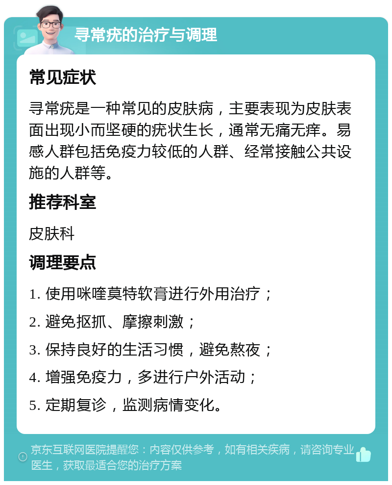 寻常疣的治疗与调理 常见症状 寻常疣是一种常见的皮肤病，主要表现为皮肤表面出现小而坚硬的疣状生长，通常无痛无痒。易感人群包括免疫力较低的人群、经常接触公共设施的人群等。 推荐科室 皮肤科 调理要点 1. 使用咪喹莫特软膏进行外用治疗； 2. 避免抠抓、摩擦刺激； 3. 保持良好的生活习惯，避免熬夜； 4. 增强免疫力，多进行户外活动； 5. 定期复诊，监测病情变化。