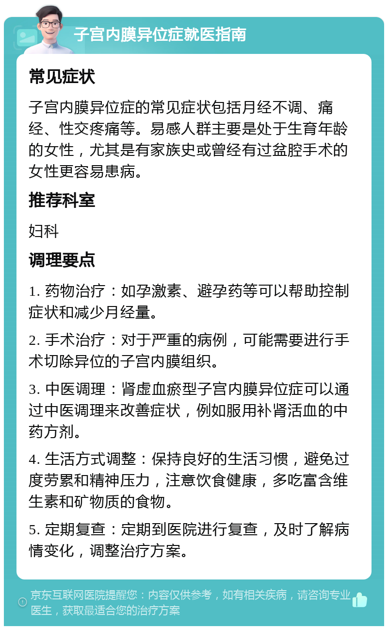 子宫内膜异位症就医指南 常见症状 子宫内膜异位症的常见症状包括月经不调、痛经、性交疼痛等。易感人群主要是处于生育年龄的女性，尤其是有家族史或曾经有过盆腔手术的女性更容易患病。 推荐科室 妇科 调理要点 1. 药物治疗：如孕激素、避孕药等可以帮助控制症状和减少月经量。 2. 手术治疗：对于严重的病例，可能需要进行手术切除异位的子宫内膜组织。 3. 中医调理：肾虚血瘀型子宫内膜异位症可以通过中医调理来改善症状，例如服用补肾活血的中药方剂。 4. 生活方式调整：保持良好的生活习惯，避免过度劳累和精神压力，注意饮食健康，多吃富含维生素和矿物质的食物。 5. 定期复查：定期到医院进行复查，及时了解病情变化，调整治疗方案。