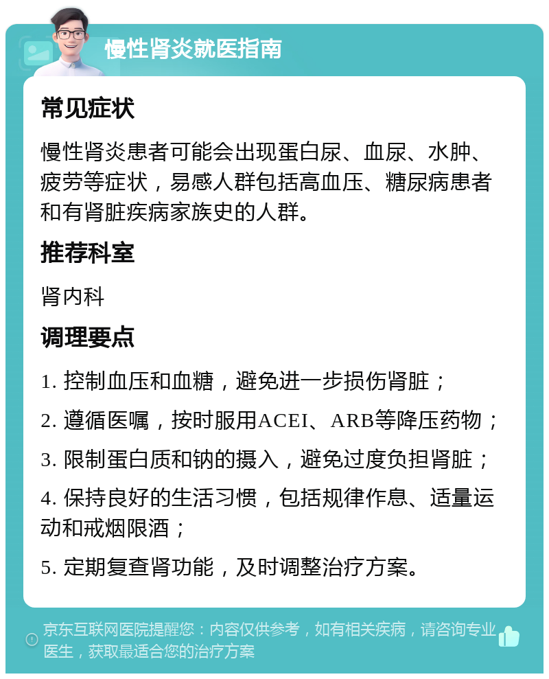 慢性肾炎就医指南 常见症状 慢性肾炎患者可能会出现蛋白尿、血尿、水肿、疲劳等症状，易感人群包括高血压、糖尿病患者和有肾脏疾病家族史的人群。 推荐科室 肾内科 调理要点 1. 控制血压和血糖，避免进一步损伤肾脏； 2. 遵循医嘱，按时服用ACEI、ARB等降压药物； 3. 限制蛋白质和钠的摄入，避免过度负担肾脏； 4. 保持良好的生活习惯，包括规律作息、适量运动和戒烟限酒； 5. 定期复查肾功能，及时调整治疗方案。