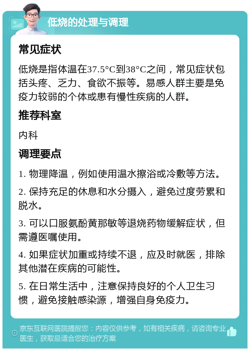 低烧的处理与调理 常见症状 低烧是指体温在37.5°C到38°C之间，常见症状包括头疼、乏力、食欲不振等。易感人群主要是免疫力较弱的个体或患有慢性疾病的人群。 推荐科室 内科 调理要点 1. 物理降温，例如使用温水擦浴或冷敷等方法。 2. 保持充足的休息和水分摄入，避免过度劳累和脱水。 3. 可以口服氨酚黄那敏等退烧药物缓解症状，但需遵医嘱使用。 4. 如果症状加重或持续不退，应及时就医，排除其他潜在疾病的可能性。 5. 在日常生活中，注意保持良好的个人卫生习惯，避免接触感染源，增强自身免疫力。