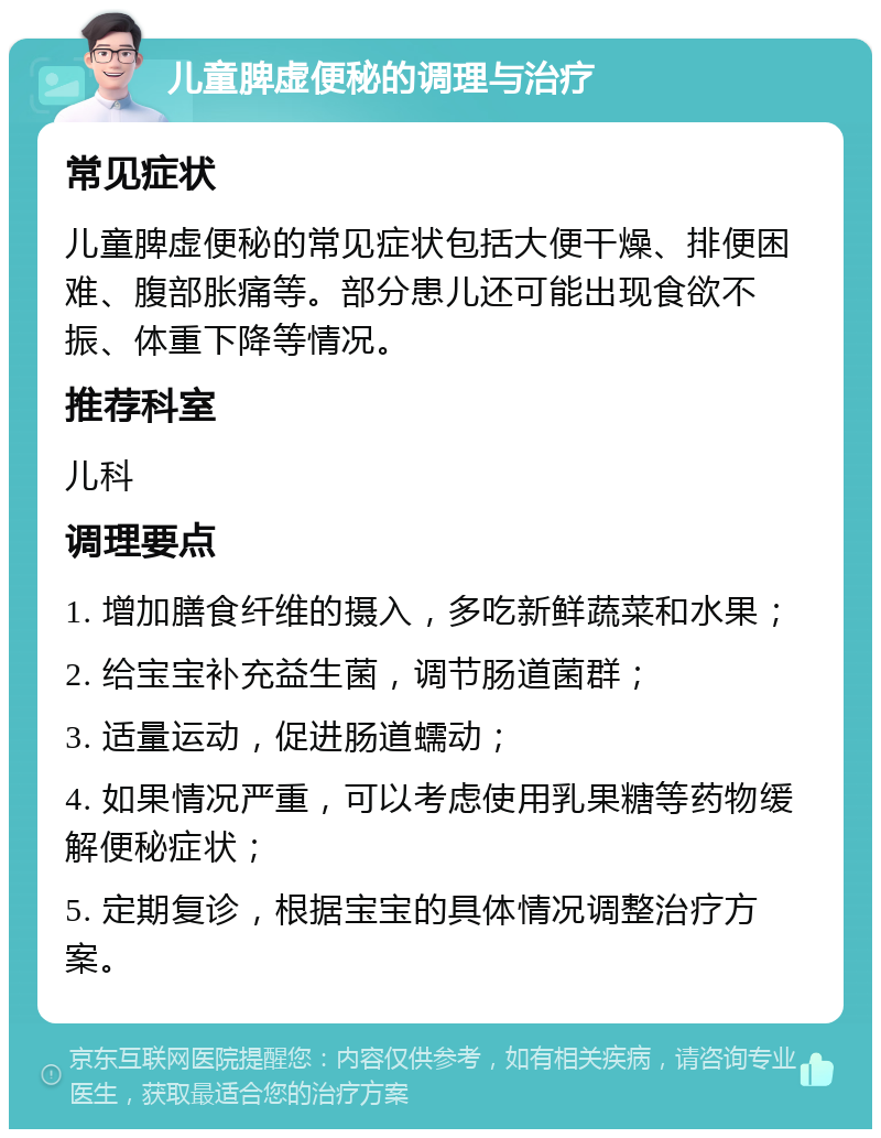 儿童脾虚便秘的调理与治疗 常见症状 儿童脾虚便秘的常见症状包括大便干燥、排便困难、腹部胀痛等。部分患儿还可能出现食欲不振、体重下降等情况。 推荐科室 儿科 调理要点 1. 增加膳食纤维的摄入，多吃新鲜蔬菜和水果； 2. 给宝宝补充益生菌，调节肠道菌群； 3. 适量运动，促进肠道蠕动； 4. 如果情况严重，可以考虑使用乳果糖等药物缓解便秘症状； 5. 定期复诊，根据宝宝的具体情况调整治疗方案。