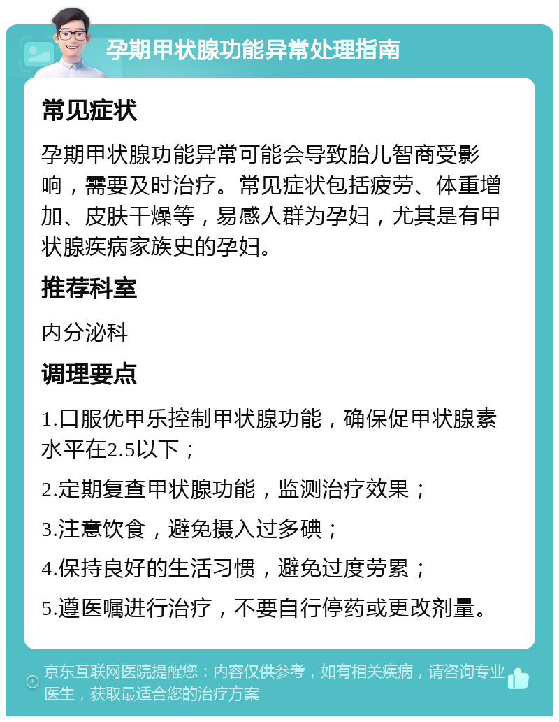 孕期甲状腺功能异常处理指南 常见症状 孕期甲状腺功能异常可能会导致胎儿智商受影响，需要及时治疗。常见症状包括疲劳、体重增加、皮肤干燥等，易感人群为孕妇，尤其是有甲状腺疾病家族史的孕妇。 推荐科室 内分泌科 调理要点 1.口服优甲乐控制甲状腺功能，确保促甲状腺素水平在2.5以下； 2.定期复查甲状腺功能，监测治疗效果； 3.注意饮食，避免摄入过多碘； 4.保持良好的生活习惯，避免过度劳累； 5.遵医嘱进行治疗，不要自行停药或更改剂量。