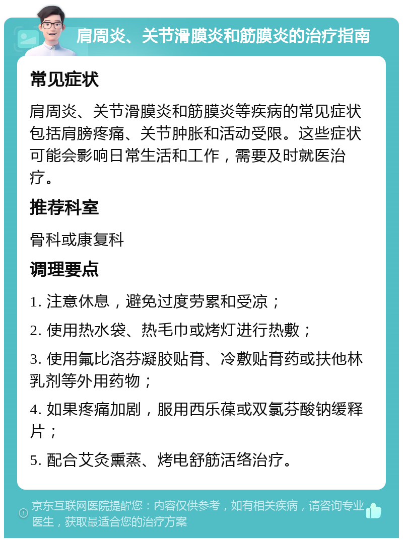 肩周炎、关节滑膜炎和筋膜炎的治疗指南 常见症状 肩周炎、关节滑膜炎和筋膜炎等疾病的常见症状包括肩膀疼痛、关节肿胀和活动受限。这些症状可能会影响日常生活和工作，需要及时就医治疗。 推荐科室 骨科或康复科 调理要点 1. 注意休息，避免过度劳累和受凉； 2. 使用热水袋、热毛巾或烤灯进行热敷； 3. 使用氟比洛芬凝胶贴膏、冷敷贴膏药或扶他林乳剂等外用药物； 4. 如果疼痛加剧，服用西乐葆或双氯芬酸钠缓释片； 5. 配合艾灸熏蒸、烤电舒筋活络治疗。