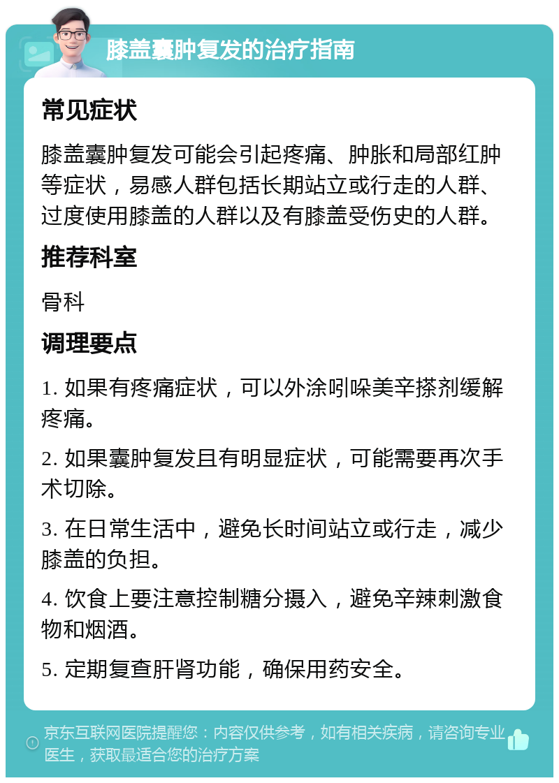 膝盖囊肿复发的治疗指南 常见症状 膝盖囊肿复发可能会引起疼痛、肿胀和局部红肿等症状，易感人群包括长期站立或行走的人群、过度使用膝盖的人群以及有膝盖受伤史的人群。 推荐科室 骨科 调理要点 1. 如果有疼痛症状，可以外涂吲哚美辛搽剂缓解疼痛。 2. 如果囊肿复发且有明显症状，可能需要再次手术切除。 3. 在日常生活中，避免长时间站立或行走，减少膝盖的负担。 4. 饮食上要注意控制糖分摄入，避免辛辣刺激食物和烟酒。 5. 定期复查肝肾功能，确保用药安全。