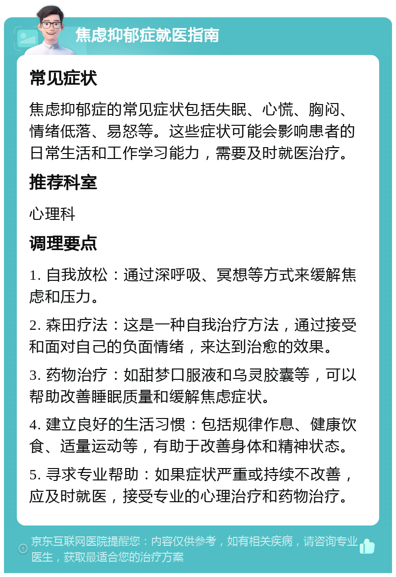 焦虑抑郁症就医指南 常见症状 焦虑抑郁症的常见症状包括失眠、心慌、胸闷、情绪低落、易怒等。这些症状可能会影响患者的日常生活和工作学习能力，需要及时就医治疗。 推荐科室 心理科 调理要点 1. 自我放松：通过深呼吸、冥想等方式来缓解焦虑和压力。 2. 森田疗法：这是一种自我治疗方法，通过接受和面对自己的负面情绪，来达到治愈的效果。 3. 药物治疗：如甜梦口服液和乌灵胶囊等，可以帮助改善睡眠质量和缓解焦虑症状。 4. 建立良好的生活习惯：包括规律作息、健康饮食、适量运动等，有助于改善身体和精神状态。 5. 寻求专业帮助：如果症状严重或持续不改善，应及时就医，接受专业的心理治疗和药物治疗。