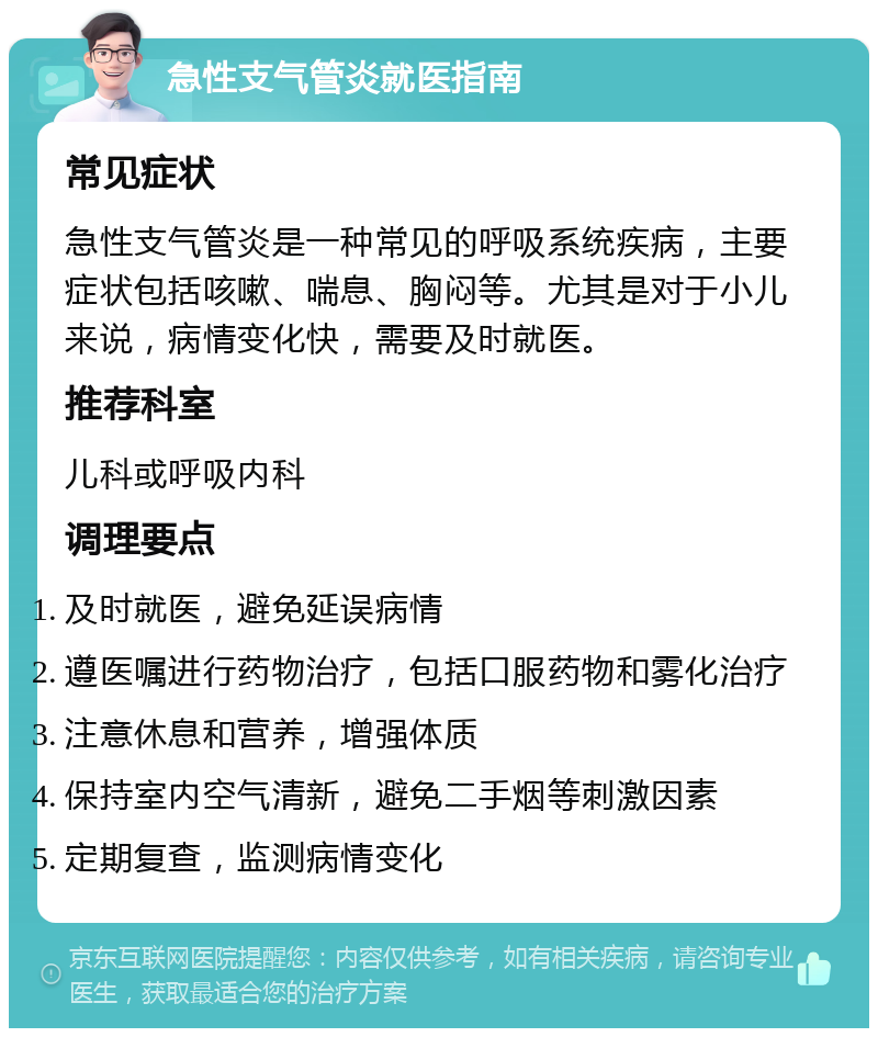 急性支气管炎就医指南 常见症状 急性支气管炎是一种常见的呼吸系统疾病，主要症状包括咳嗽、喘息、胸闷等。尤其是对于小儿来说，病情变化快，需要及时就医。 推荐科室 儿科或呼吸内科 调理要点 及时就医，避免延误病情 遵医嘱进行药物治疗，包括口服药物和雾化治疗 注意休息和营养，增强体质 保持室内空气清新，避免二手烟等刺激因素 定期复查，监测病情变化