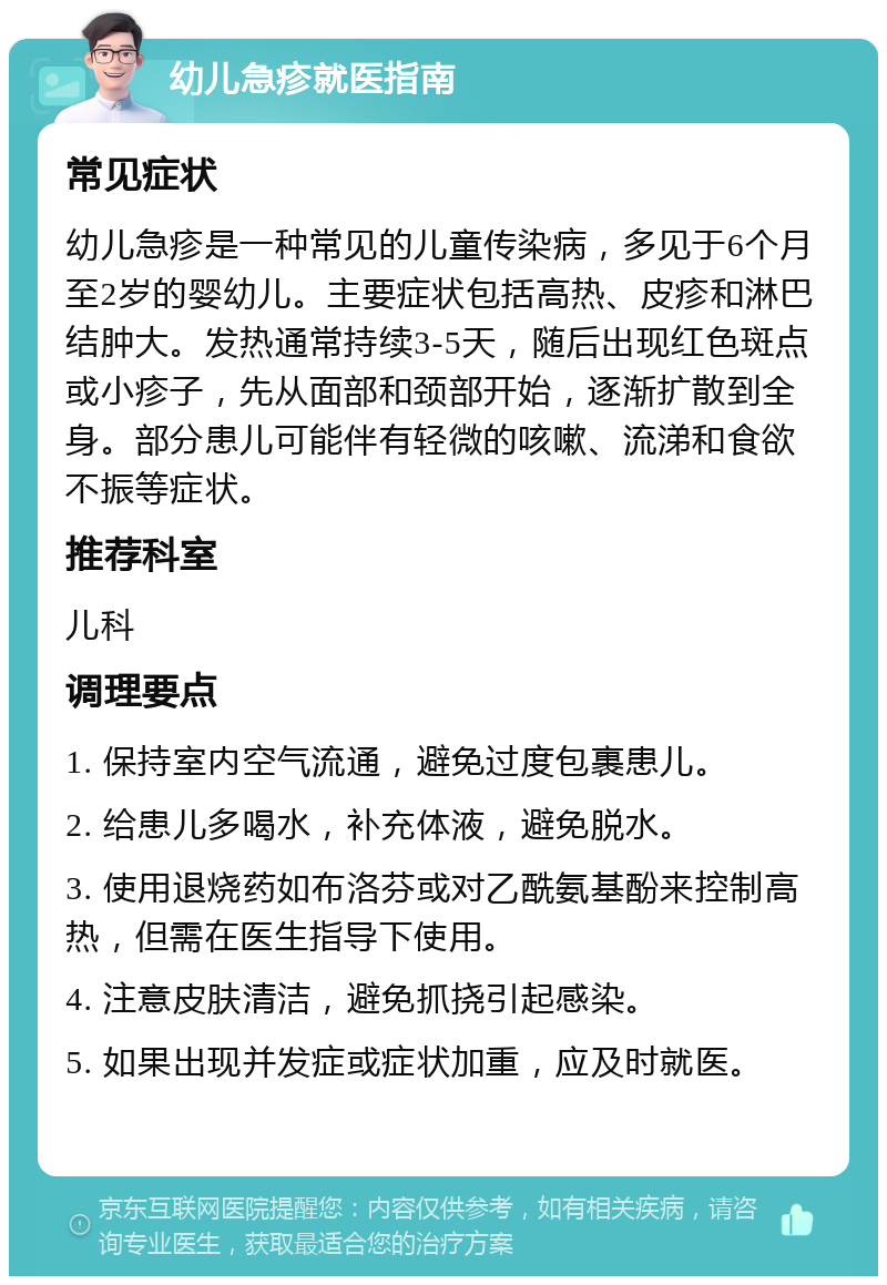 幼儿急疹就医指南 常见症状 幼儿急疹是一种常见的儿童传染病，多见于6个月至2岁的婴幼儿。主要症状包括高热、皮疹和淋巴结肿大。发热通常持续3-5天，随后出现红色斑点或小疹子，先从面部和颈部开始，逐渐扩散到全身。部分患儿可能伴有轻微的咳嗽、流涕和食欲不振等症状。 推荐科室 儿科 调理要点 1. 保持室内空气流通，避免过度包裹患儿。 2. 给患儿多喝水，补充体液，避免脱水。 3. 使用退烧药如布洛芬或对乙酰氨基酚来控制高热，但需在医生指导下使用。 4. 注意皮肤清洁，避免抓挠引起感染。 5. 如果出现并发症或症状加重，应及时就医。