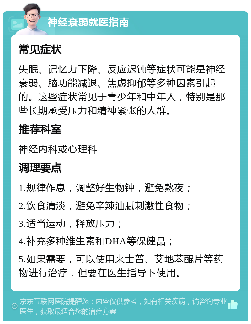 神经衰弱就医指南 常见症状 失眠、记忆力下降、反应迟钝等症状可能是神经衰弱、脑功能减退、焦虑抑郁等多种因素引起的。这些症状常见于青少年和中年人，特别是那些长期承受压力和精神紧张的人群。 推荐科室 神经内科或心理科 调理要点 1.规律作息，调整好生物钟，避免熬夜； 2.饮食清淡，避免辛辣油腻刺激性食物； 3.适当运动，释放压力； 4.补充多种维生素和DHA等保健品； 5.如果需要，可以使用来士普、艾地苯醌片等药物进行治疗，但要在医生指导下使用。