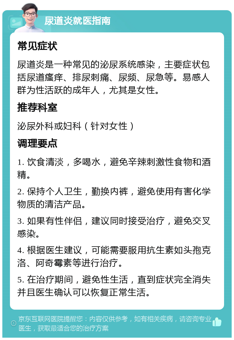 尿道炎就医指南 常见症状 尿道炎是一种常见的泌尿系统感染，主要症状包括尿道瘙痒、排尿刺痛、尿频、尿急等。易感人群为性活跃的成年人，尤其是女性。 推荐科室 泌尿外科或妇科（针对女性） 调理要点 1. 饮食清淡，多喝水，避免辛辣刺激性食物和酒精。 2. 保持个人卫生，勤换内裤，避免使用有害化学物质的清洁产品。 3. 如果有性伴侣，建议同时接受治疗，避免交叉感染。 4. 根据医生建议，可能需要服用抗生素如头孢克洛、阿奇霉素等进行治疗。 5. 在治疗期间，避免性生活，直到症状完全消失并且医生确认可以恢复正常生活。