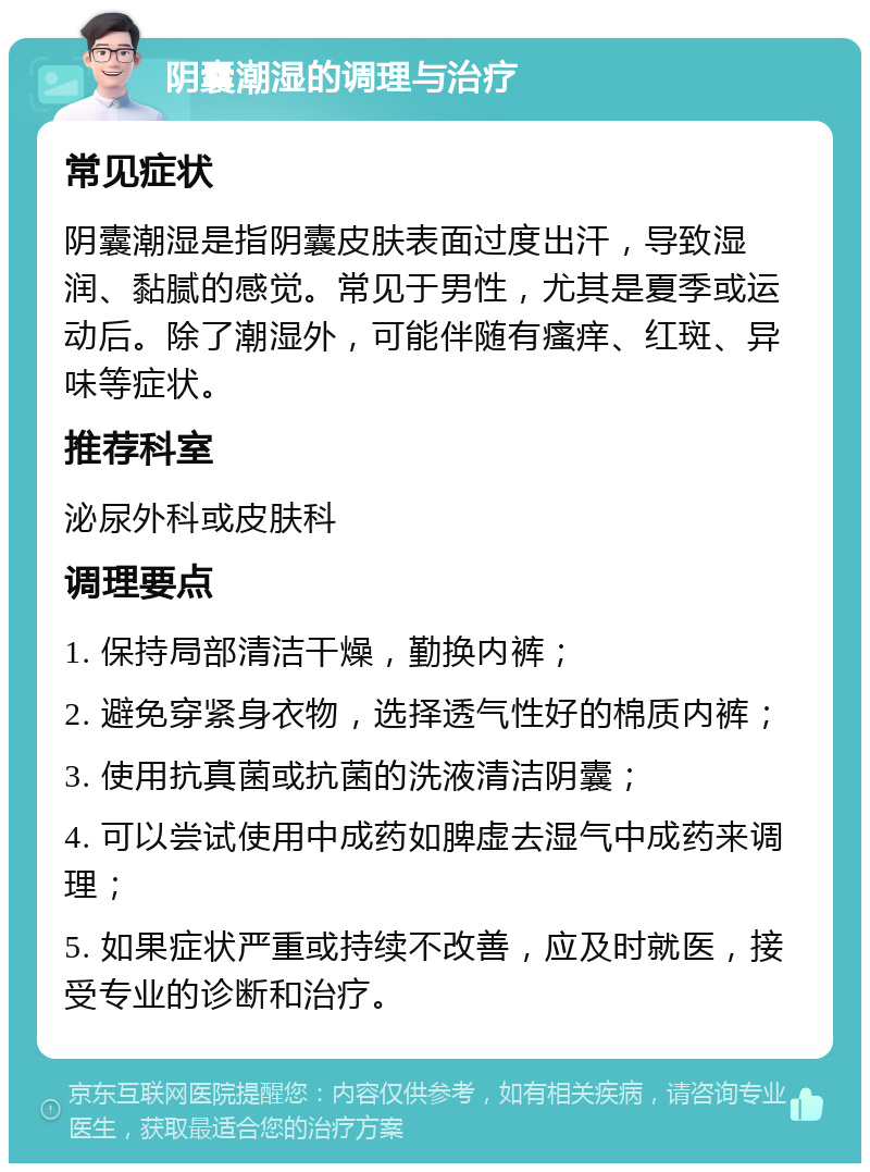 阴囊潮湿的调理与治疗 常见症状 阴囊潮湿是指阴囊皮肤表面过度出汗，导致湿润、黏腻的感觉。常见于男性，尤其是夏季或运动后。除了潮湿外，可能伴随有瘙痒、红斑、异味等症状。 推荐科室 泌尿外科或皮肤科 调理要点 1. 保持局部清洁干燥，勤换内裤； 2. 避免穿紧身衣物，选择透气性好的棉质内裤； 3. 使用抗真菌或抗菌的洗液清洁阴囊； 4. 可以尝试使用中成药如脾虚去湿气中成药来调理； 5. 如果症状严重或持续不改善，应及时就医，接受专业的诊断和治疗。