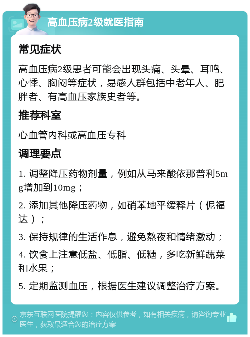 高血压病2级就医指南 常见症状 高血压病2级患者可能会出现头痛、头晕、耳鸣、心悸、胸闷等症状，易感人群包括中老年人、肥胖者、有高血压家族史者等。 推荐科室 心血管内科或高血压专科 调理要点 1. 调整降压药物剂量，例如从马来酸依那普利5mg增加到10mg； 2. 添加其他降压药物，如硝苯地平缓释片（伲福达）； 3. 保持规律的生活作息，避免熬夜和情绪激动； 4. 饮食上注意低盐、低脂、低糖，多吃新鲜蔬菜和水果； 5. 定期监测血压，根据医生建议调整治疗方案。