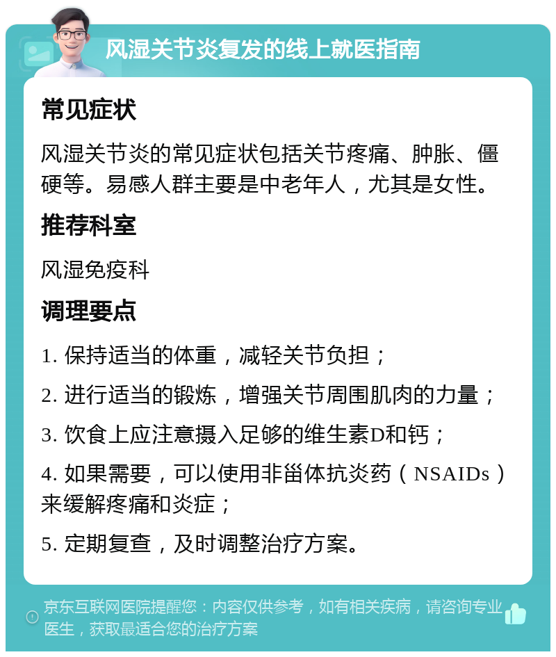 风湿关节炎复发的线上就医指南 常见症状 风湿关节炎的常见症状包括关节疼痛、肿胀、僵硬等。易感人群主要是中老年人，尤其是女性。 推荐科室 风湿免疫科 调理要点 1. 保持适当的体重，减轻关节负担； 2. 进行适当的锻炼，增强关节周围肌肉的力量； 3. 饮食上应注意摄入足够的维生素D和钙； 4. 如果需要，可以使用非甾体抗炎药（NSAIDs）来缓解疼痛和炎症； 5. 定期复查，及时调整治疗方案。