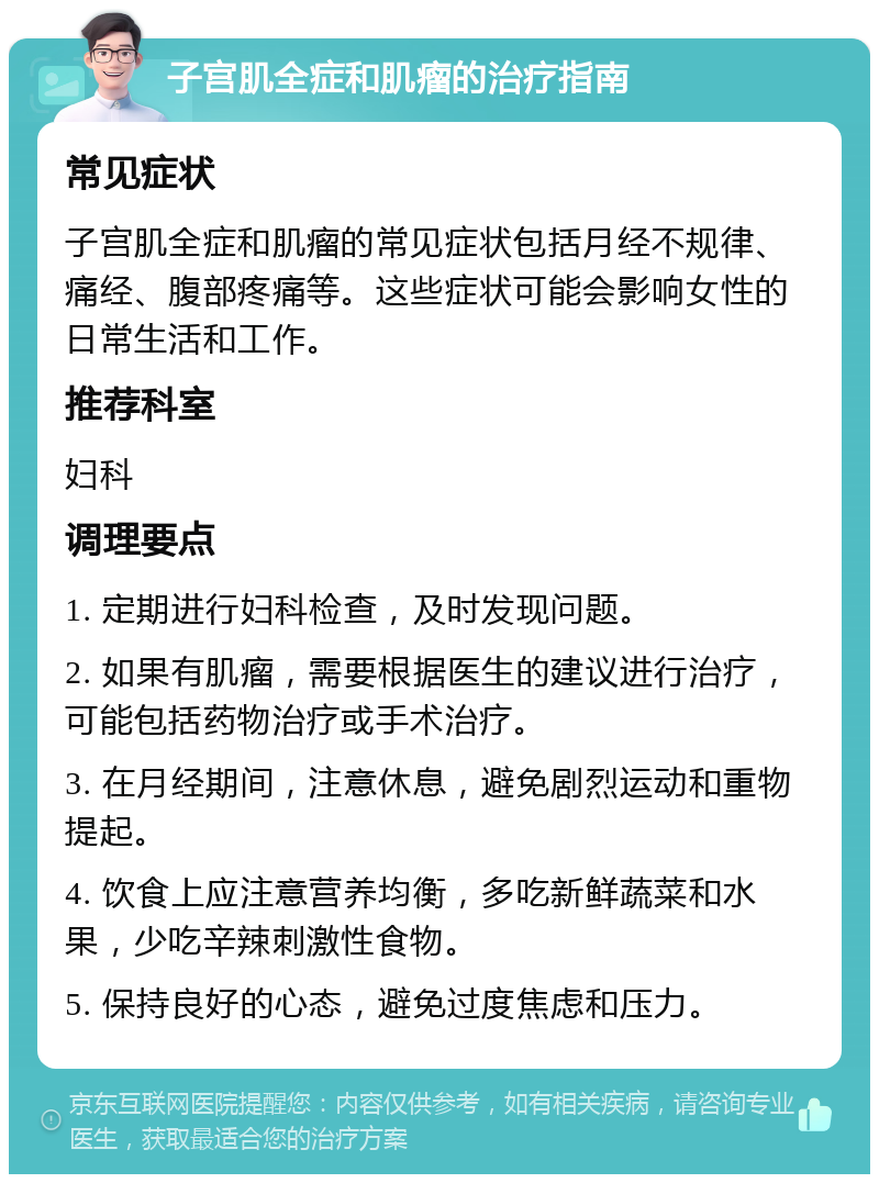 子宫肌全症和肌瘤的治疗指南 常见症状 子宫肌全症和肌瘤的常见症状包括月经不规律、痛经、腹部疼痛等。这些症状可能会影响女性的日常生活和工作。 推荐科室 妇科 调理要点 1. 定期进行妇科检查，及时发现问题。 2. 如果有肌瘤，需要根据医生的建议进行治疗，可能包括药物治疗或手术治疗。 3. 在月经期间，注意休息，避免剧烈运动和重物提起。 4. 饮食上应注意营养均衡，多吃新鲜蔬菜和水果，少吃辛辣刺激性食物。 5. 保持良好的心态，避免过度焦虑和压力。