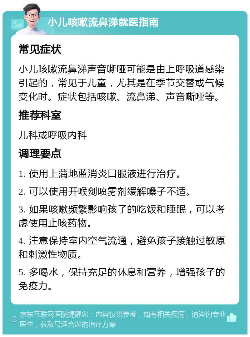 小儿咳嗽流鼻涕就医指南 常见症状 小儿咳嗽流鼻涕声音嘶哑可能是由上呼吸道感染引起的，常见于儿童，尤其是在季节交替或气候变化时。症状包括咳嗽、流鼻涕、声音嘶哑等。 推荐科室 儿科或呼吸内科 调理要点 1. 使用上蒲地蓝消炎口服液进行治疗。 2. 可以使用开喉剑喷雾剂缓解嗓子不适。 3. 如果咳嗽频繁影响孩子的吃饭和睡眠，可以考虑使用止咳药物。 4. 注意保持室内空气流通，避免孩子接触过敏原和刺激性物质。 5. 多喝水，保持充足的休息和营养，增强孩子的免疫力。