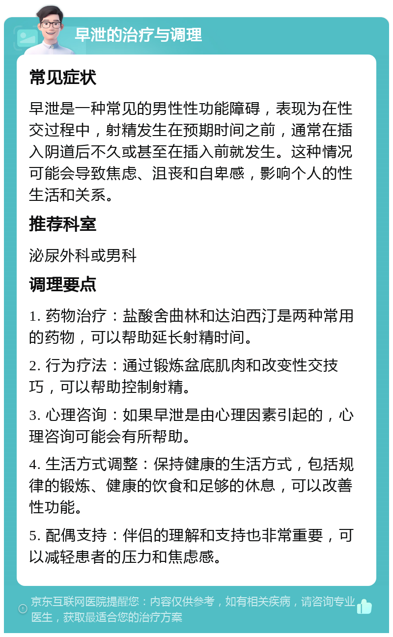 早泄的治疗与调理 常见症状 早泄是一种常见的男性性功能障碍，表现为在性交过程中，射精发生在预期时间之前，通常在插入阴道后不久或甚至在插入前就发生。这种情况可能会导致焦虑、沮丧和自卑感，影响个人的性生活和关系。 推荐科室 泌尿外科或男科 调理要点 1. 药物治疗：盐酸舍曲林和达泊西汀是两种常用的药物，可以帮助延长射精时间。 2. 行为疗法：通过锻炼盆底肌肉和改变性交技巧，可以帮助控制射精。 3. 心理咨询：如果早泄是由心理因素引起的，心理咨询可能会有所帮助。 4. 生活方式调整：保持健康的生活方式，包括规律的锻炼、健康的饮食和足够的休息，可以改善性功能。 5. 配偶支持：伴侣的理解和支持也非常重要，可以减轻患者的压力和焦虑感。