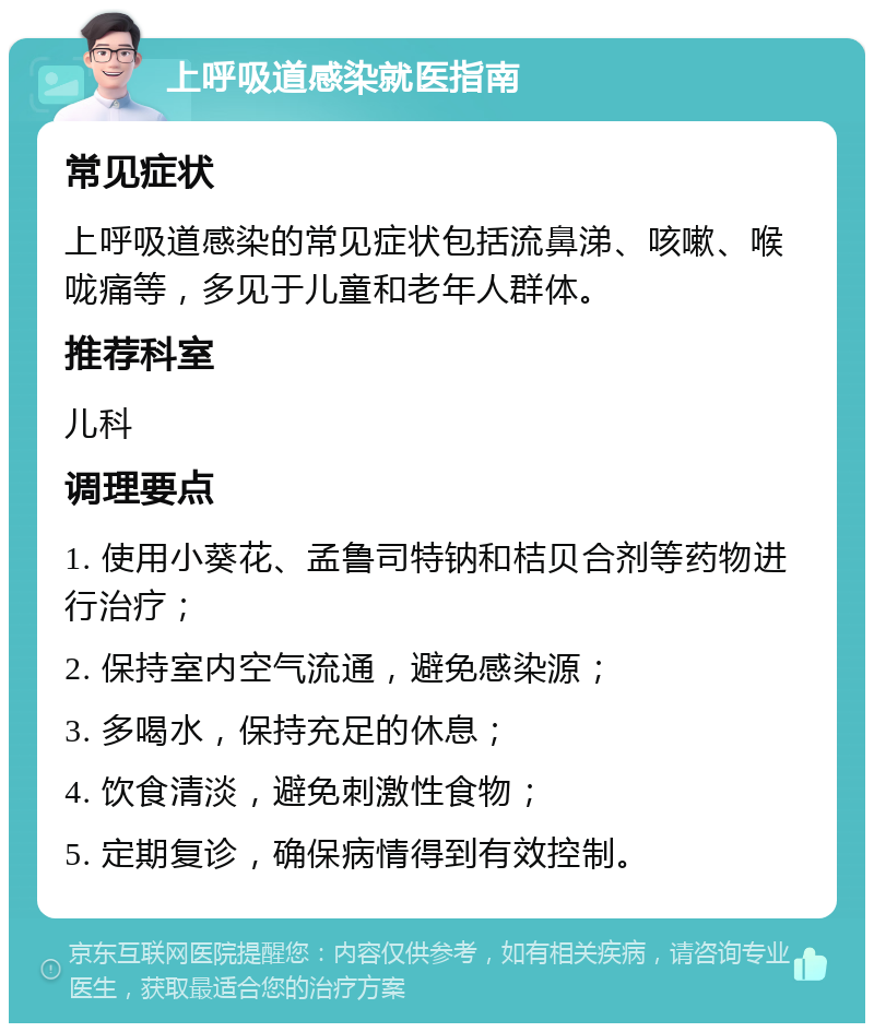 上呼吸道感染就医指南 常见症状 上呼吸道感染的常见症状包括流鼻涕、咳嗽、喉咙痛等，多见于儿童和老年人群体。 推荐科室 儿科 调理要点 1. 使用小葵花、孟鲁司特钠和桔贝合剂等药物进行治疗； 2. 保持室内空气流通，避免感染源； 3. 多喝水，保持充足的休息； 4. 饮食清淡，避免刺激性食物； 5. 定期复诊，确保病情得到有效控制。