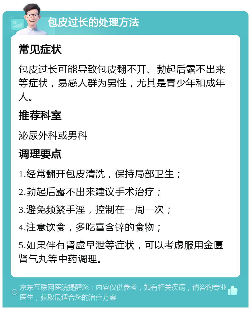 包皮过长的处理方法 常见症状 包皮过长可能导致包皮翻不开、勃起后露不出来等症状，易感人群为男性，尤其是青少年和成年人。 推荐科室 泌尿外科或男科 调理要点 1.经常翻开包皮清洗，保持局部卫生； 2.勃起后露不出来建议手术治疗； 3.避免频繁手淫，控制在一周一次； 4.注意饮食，多吃富含锌的食物； 5.如果伴有肾虚早泄等症状，可以考虑服用金匮肾气丸等中药调理。