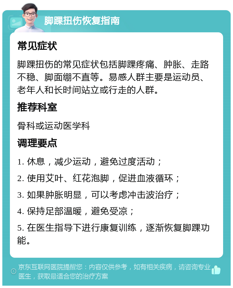 脚踝扭伤恢复指南 常见症状 脚踝扭伤的常见症状包括脚踝疼痛、肿胀、走路不稳、脚面绷不直等。易感人群主要是运动员、老年人和长时间站立或行走的人群。 推荐科室 骨科或运动医学科 调理要点 1. 休息，减少运动，避免过度活动； 2. 使用艾叶、红花泡脚，促进血液循环； 3. 如果肿胀明显，可以考虑冲击波治疗； 4. 保持足部温暖，避免受凉； 5. 在医生指导下进行康复训练，逐渐恢复脚踝功能。