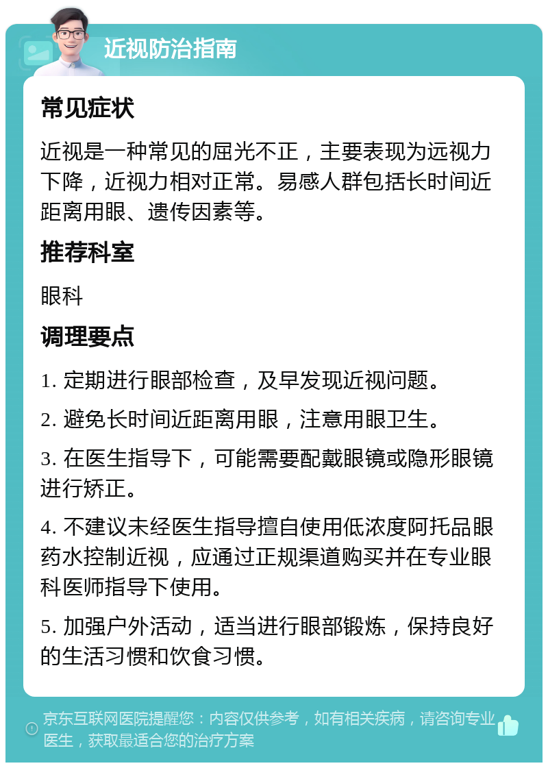 近视防治指南 常见症状 近视是一种常见的屈光不正，主要表现为远视力下降，近视力相对正常。易感人群包括长时间近距离用眼、遗传因素等。 推荐科室 眼科 调理要点 1. 定期进行眼部检查，及早发现近视问题。 2. 避免长时间近距离用眼，注意用眼卫生。 3. 在医生指导下，可能需要配戴眼镜或隐形眼镜进行矫正。 4. 不建议未经医生指导擅自使用低浓度阿托品眼药水控制近视，应通过正规渠道购买并在专业眼科医师指导下使用。 5. 加强户外活动，适当进行眼部锻炼，保持良好的生活习惯和饮食习惯。