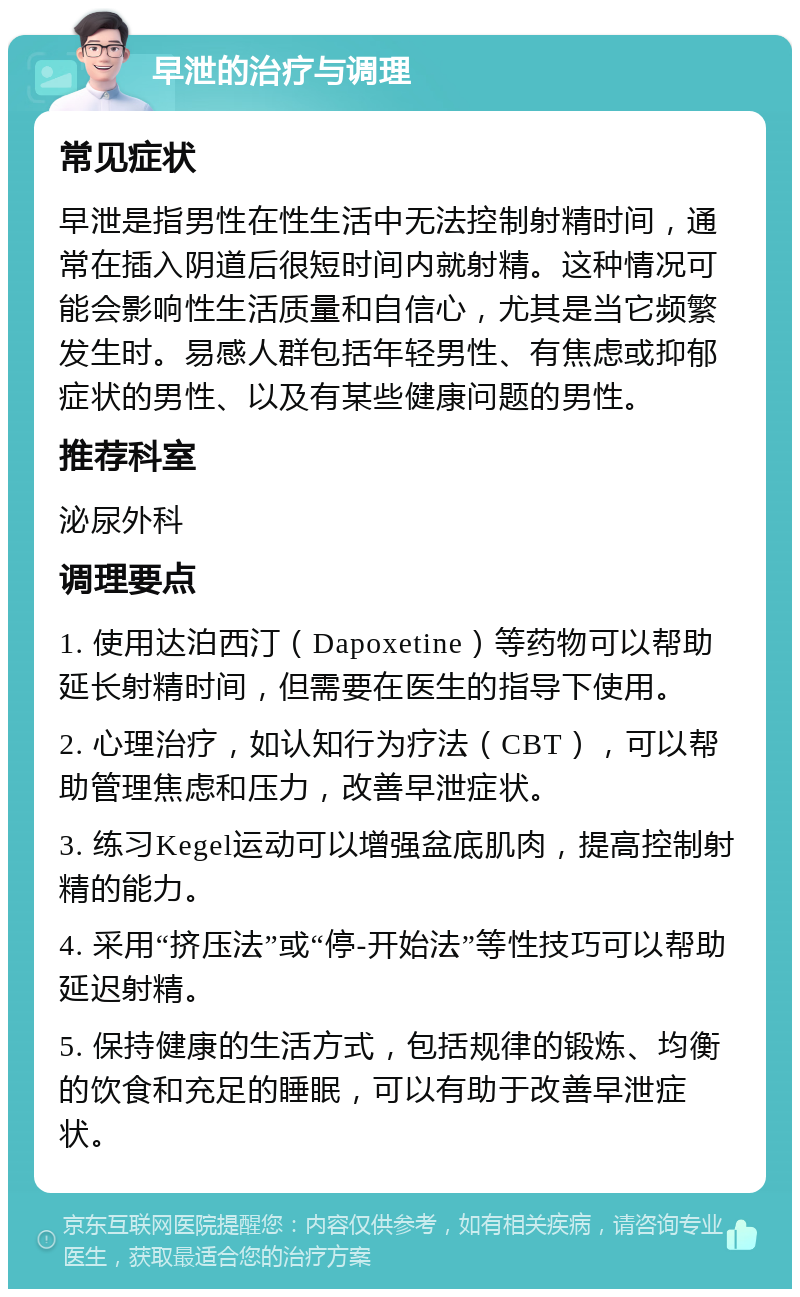 早泄的治疗与调理 常见症状 早泄是指男性在性生活中无法控制射精时间，通常在插入阴道后很短时间内就射精。这种情况可能会影响性生活质量和自信心，尤其是当它频繁发生时。易感人群包括年轻男性、有焦虑或抑郁症状的男性、以及有某些健康问题的男性。 推荐科室 泌尿外科 调理要点 1. 使用达泊西汀（Dapoxetine）等药物可以帮助延长射精时间，但需要在医生的指导下使用。 2. 心理治疗，如认知行为疗法（CBT），可以帮助管理焦虑和压力，改善早泄症状。 3. 练习Kegel运动可以增强盆底肌肉，提高控制射精的能力。 4. 采用“挤压法”或“停-开始法”等性技巧可以帮助延迟射精。 5. 保持健康的生活方式，包括规律的锻炼、均衡的饮食和充足的睡眠，可以有助于改善早泄症状。