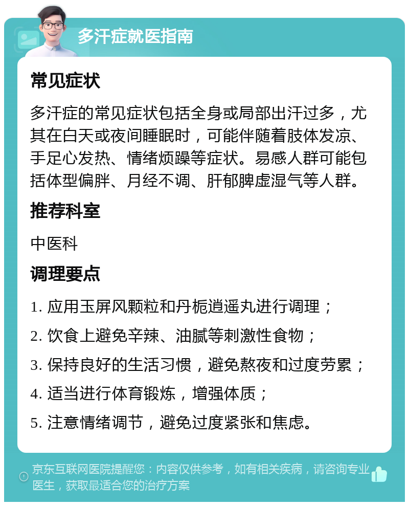 多汗症就医指南 常见症状 多汗症的常见症状包括全身或局部出汗过多，尤其在白天或夜间睡眠时，可能伴随着肢体发凉、手足心发热、情绪烦躁等症状。易感人群可能包括体型偏胖、月经不调、肝郁脾虚湿气等人群。 推荐科室 中医科 调理要点 1. 应用玉屏风颗粒和丹栀逍遥丸进行调理； 2. 饮食上避免辛辣、油腻等刺激性食物； 3. 保持良好的生活习惯，避免熬夜和过度劳累； 4. 适当进行体育锻炼，增强体质； 5. 注意情绪调节，避免过度紧张和焦虑。