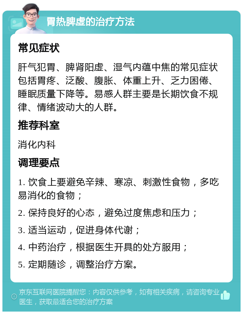 胃热脾虚的治疗方法 常见症状 肝气犯胃、脾肾阳虚、湿气内蕴中焦的常见症状包括胃疼、泛酸、腹胀、体重上升、乏力困倦、睡眠质量下降等。易感人群主要是长期饮食不规律、情绪波动大的人群。 推荐科室 消化内科 调理要点 1. 饮食上要避免辛辣、寒凉、刺激性食物，多吃易消化的食物； 2. 保持良好的心态，避免过度焦虑和压力； 3. 适当运动，促进身体代谢； 4. 中药治疗，根据医生开具的处方服用； 5. 定期随诊，调整治疗方案。