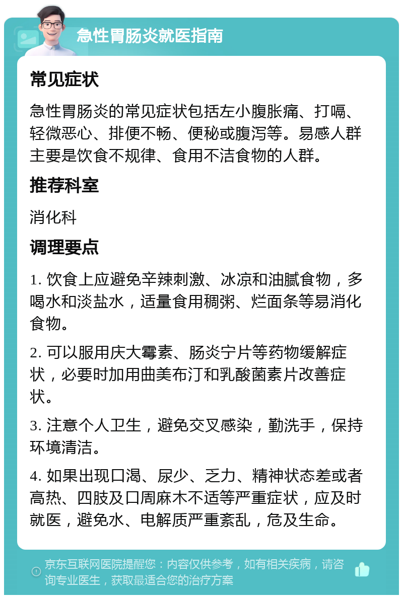 急性胃肠炎就医指南 常见症状 急性胃肠炎的常见症状包括左小腹胀痛、打嗝、轻微恶心、排便不畅、便秘或腹泻等。易感人群主要是饮食不规律、食用不洁食物的人群。 推荐科室 消化科 调理要点 1. 饮食上应避免辛辣刺激、冰凉和油腻食物，多喝水和淡盐水，适量食用稠粥、烂面条等易消化食物。 2. 可以服用庆大霉素、肠炎宁片等药物缓解症状，必要时加用曲美布汀和乳酸菌素片改善症状。 3. 注意个人卫生，避免交叉感染，勤洗手，保持环境清洁。 4. 如果出现口渴、尿少、乏力、精神状态差或者高热、四肢及口周麻木不适等严重症状，应及时就医，避免水、电解质严重紊乱，危及生命。