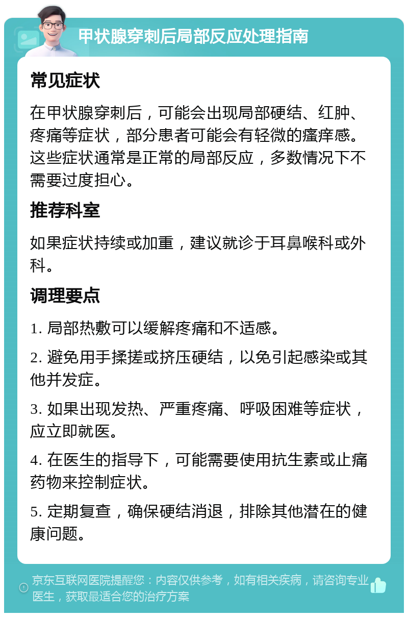 甲状腺穿刺后局部反应处理指南 常见症状 在甲状腺穿刺后，可能会出现局部硬结、红肿、疼痛等症状，部分患者可能会有轻微的瘙痒感。这些症状通常是正常的局部反应，多数情况下不需要过度担心。 推荐科室 如果症状持续或加重，建议就诊于耳鼻喉科或外科。 调理要点 1. 局部热敷可以缓解疼痛和不适感。 2. 避免用手揉搓或挤压硬结，以免引起感染或其他并发症。 3. 如果出现发热、严重疼痛、呼吸困难等症状，应立即就医。 4. 在医生的指导下，可能需要使用抗生素或止痛药物来控制症状。 5. 定期复查，确保硬结消退，排除其他潜在的健康问题。