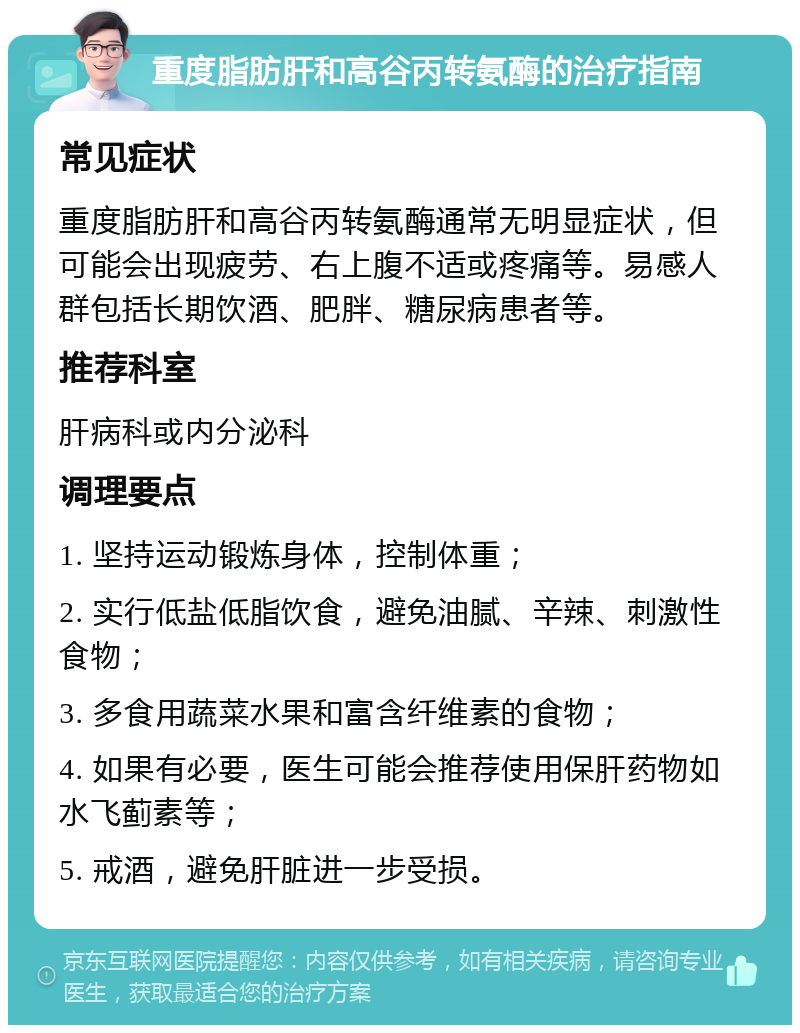 重度脂肪肝和高谷丙转氨酶的治疗指南 常见症状 重度脂肪肝和高谷丙转氨酶通常无明显症状，但可能会出现疲劳、右上腹不适或疼痛等。易感人群包括长期饮酒、肥胖、糖尿病患者等。 推荐科室 肝病科或内分泌科 调理要点 1. 坚持运动锻炼身体，控制体重； 2. 实行低盐低脂饮食，避免油腻、辛辣、刺激性食物； 3. 多食用蔬菜水果和富含纤维素的食物； 4. 如果有必要，医生可能会推荐使用保肝药物如水飞蓟素等； 5. 戒酒，避免肝脏进一步受损。