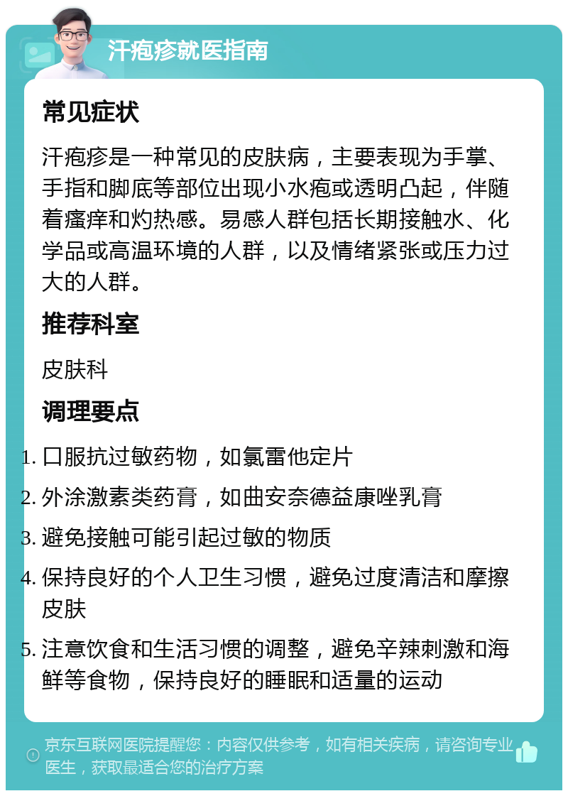 汗疱疹就医指南 常见症状 汗疱疹是一种常见的皮肤病，主要表现为手掌、手指和脚底等部位出现小水疱或透明凸起，伴随着瘙痒和灼热感。易感人群包括长期接触水、化学品或高温环境的人群，以及情绪紧张或压力过大的人群。 推荐科室 皮肤科 调理要点 口服抗过敏药物，如氯雷他定片 外涂激素类药膏，如曲安奈德益康唑乳膏 避免接触可能引起过敏的物质 保持良好的个人卫生习惯，避免过度清洁和摩擦皮肤 注意饮食和生活习惯的调整，避免辛辣刺激和海鲜等食物，保持良好的睡眠和适量的运动